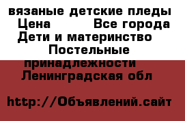 вязаные детские пледы › Цена ­ 950 - Все города Дети и материнство » Постельные принадлежности   . Ленинградская обл.